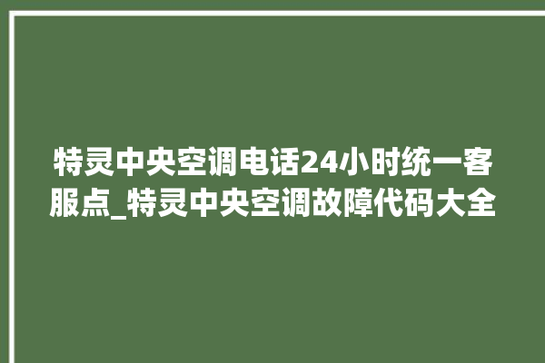 特灵中央空调电话24小时统一客服点_特灵中央空调故障代码大全对照表 。中央空调