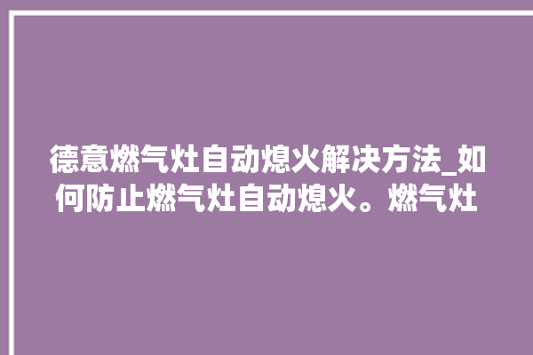 德意燃气灶自动熄火解决方法_如何防止燃气灶自动熄火。燃气灶_解决方法