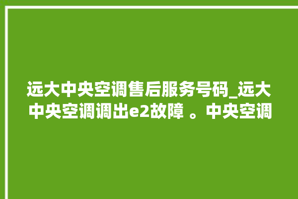 远大中央空调售后服务号码_远大中央空调调出e2故障 。中央空调