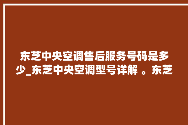 东芝中央空调售后服务号码是多少_东芝中央空调型号详解 。东芝