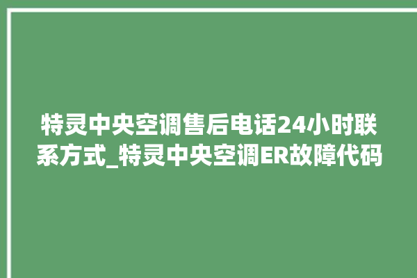 特灵中央空调售后电话24小时联系方式_特灵中央空调ER故障代码 。中央空调