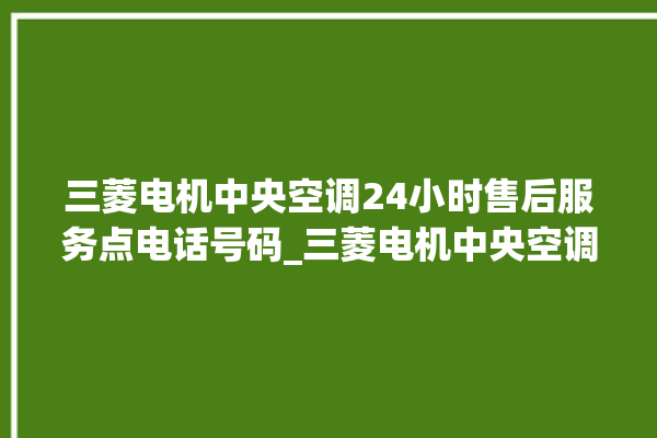 三菱电机中央空调24小时售后服务点电话号码_三菱电机中央空调故障代码 。中央空调