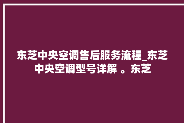 东芝中央空调售后服务流程_东芝中央空调型号详解 。东芝