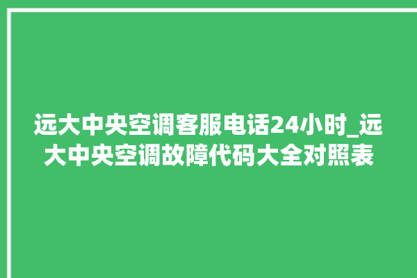 远大中央空调客服电话24小时_远大中央空调故障代码大全对照表 。中央空调