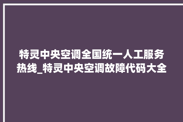 特灵中央空调全国统一人工服务热线_特灵中央空调故障代码大全对照表 。中央空调