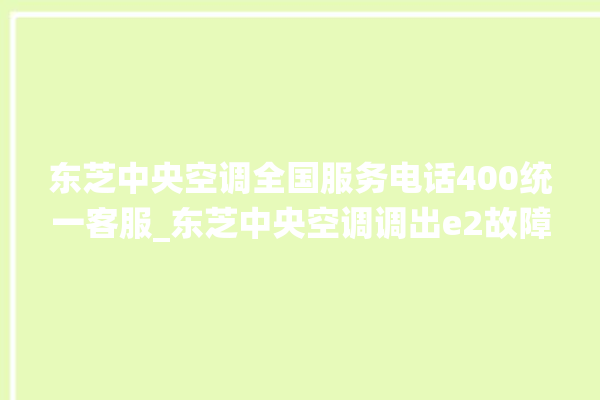 东芝中央空调全国服务电话400统一客服_东芝中央空调调出e2故障 。东芝