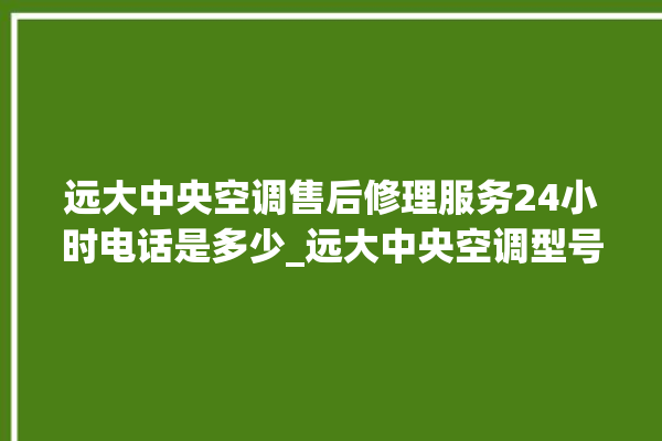 远大中央空调售后修理服务24小时电话是多少_远大中央空调型号详解 。中央空调