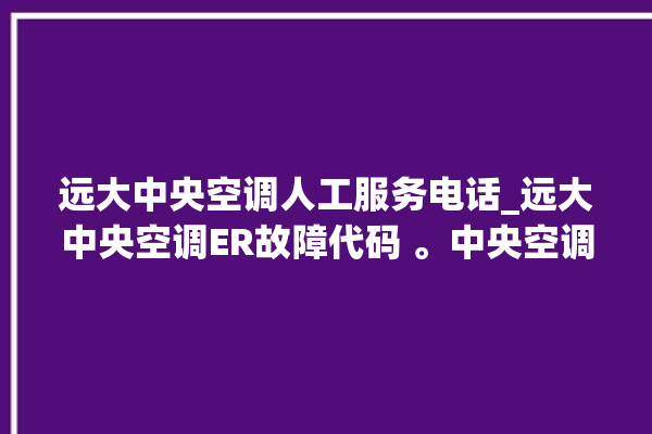 远大中央空调人工服务电话_远大中央空调ER故障代码 。中央空调