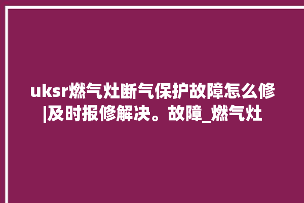 uksr燃气灶断气保护故障怎么修|及时报修解决。故障_燃气灶