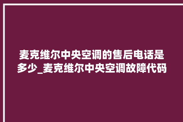 麦克维尔中央空调的售后电话是多少_麦克维尔中央空调故障代码大全对照表 。麦克