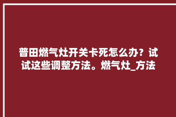 普田燃气灶开关卡死怎么办？试试这些调整方法。燃气灶_方法