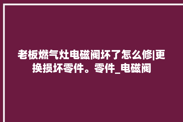 老板燃气灶电磁阀坏了怎么修|更换损坏零件。零件_电磁阀