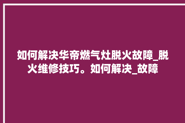 如何解决华帝燃气灶脱火故障_脱火维修技巧。如何解决_故障