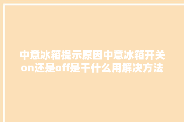 中意冰箱提示原因中意冰箱开关on还是off是干什么用解决方法