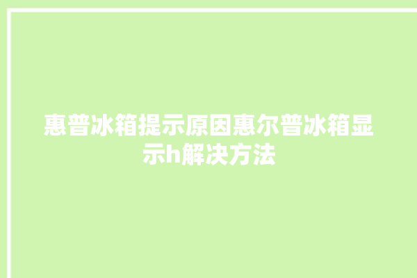 惠普冰箱提示原因惠尔普冰箱显示h解决方法