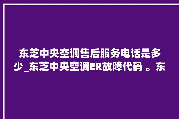 东芝中央空调售后服务电话是多少_东芝中央空调ER故障代码 。东芝