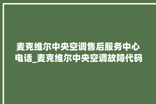 麦克维尔中央空调售后服务中心电话_麦克维尔中央空调故障代码大全对照表 。麦克