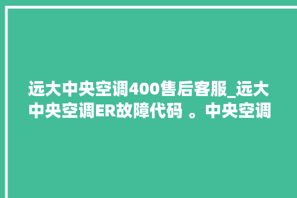 远大中央空调400售后客服_远大中央空调ER故障代码 。中央空调