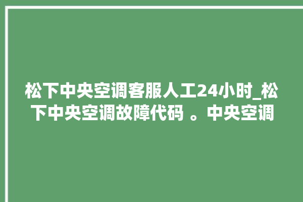 松下中央空调客服人工24小时_松下中央空调故障代码 。中央空调