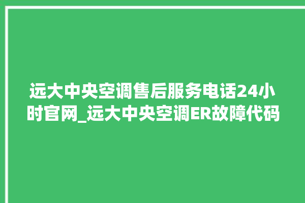 远大中央空调售后服务电话24小时官网_远大中央空调ER故障代码 。中央空调