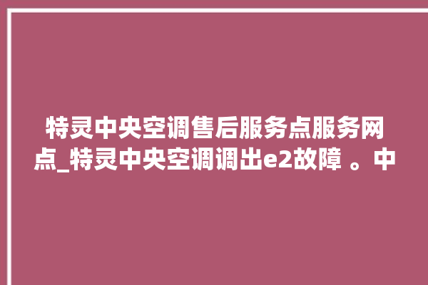 特灵中央空调售后服务点服务网点_特灵中央空调调出e2故障 。中央空调