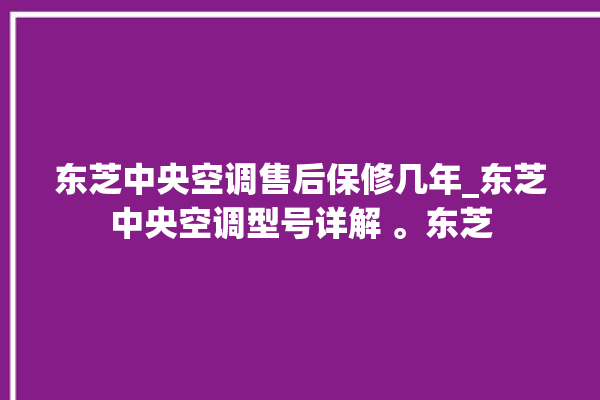 东芝中央空调售后保修几年_东芝中央空调型号详解 。东芝