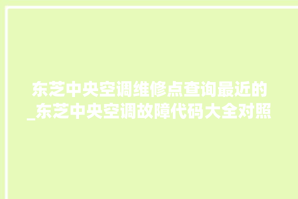 东芝中央空调维修点查询最近的_东芝中央空调故障代码大全对照表 。东芝