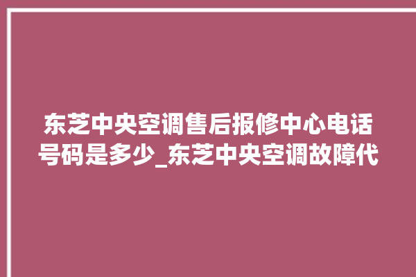 东芝中央空调售后报修中心电话号码是多少_东芝中央空调故障代码 。东芝