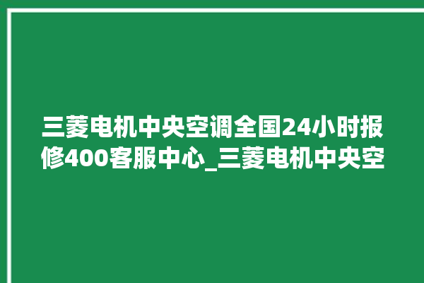 三菱电机中央空调全国24小时报修400客服中心_三菱电机中央空调调出e2故障 。中央空调