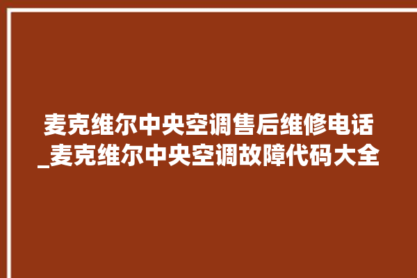 麦克维尔中央空调售后维修电话_麦克维尔中央空调故障代码大全对照表 。麦克