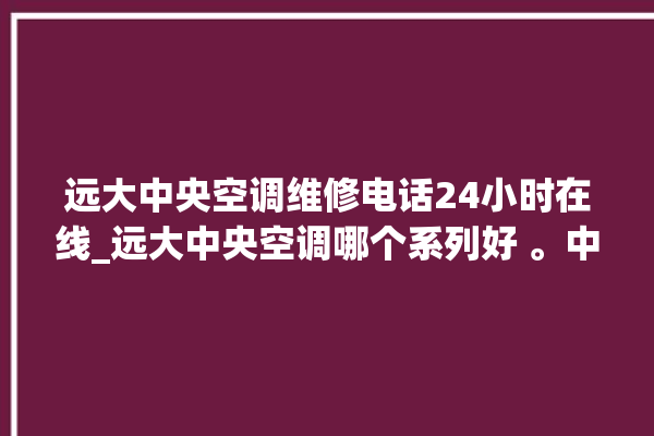 远大中央空调维修电话24小时在线_远大中央空调哪个系列好 。中央空调