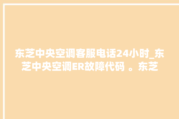 东芝中央空调客服电话24小时_东芝中央空调ER故障代码 。东芝