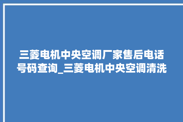 三菱电机中央空调厂家售后电话号码查询_三菱电机中央空调清洗保养 。中央空调