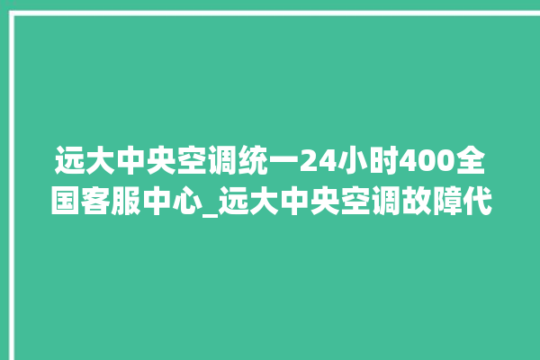 远大中央空调统一24小时400全国客服中心_远大中央空调故障代码大全对照表 。中央空调