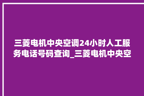 三菱电机中央空调24小时人工服务电话号码查询_三菱电机中央空调型号详解 。中央空调