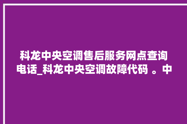 科龙中央空调售后服务网点查询电话_科龙中央空调故障代码 。中央空调