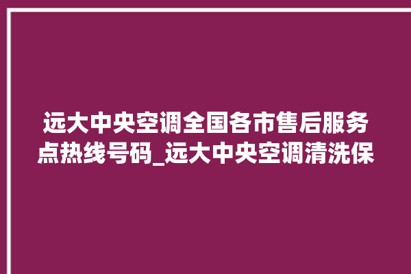 远大中央空调全国各市售后服务点热线号码_远大中央空调清洗保养 。中央空调