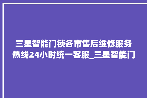 三星智能门锁各市售后维修服务热线24小时统一客服_三星智能门锁说明书图解 。门锁