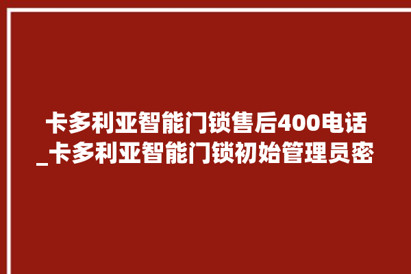 卡多利亚智能门锁售后400电话_卡多利亚智能门锁初始管理员密码忘了 。门锁