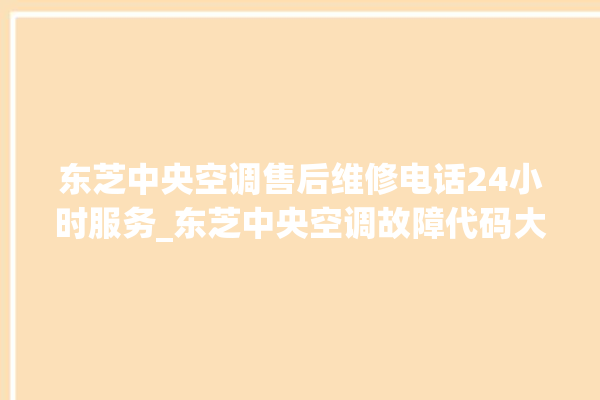 东芝中央空调售后维修电话24小时服务_东芝中央空调故障代码大全对照表 。东芝