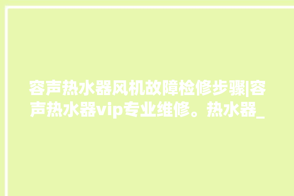 容声热水器风机故障检修步骤|容声热水器vip专业维修。热水器_容声