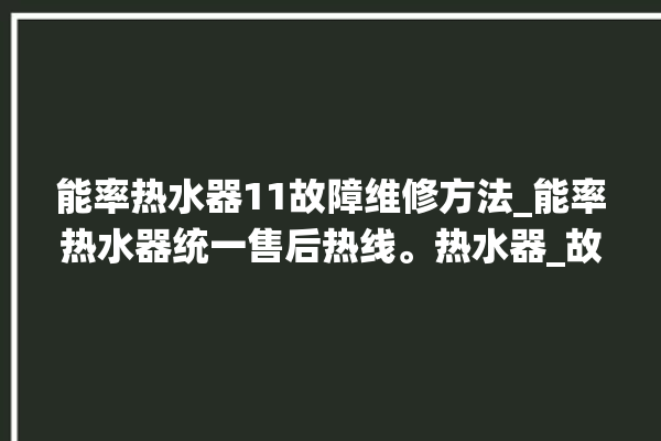 能率热水器11故障维修方法_能率热水器统一售后热线。热水器_故障