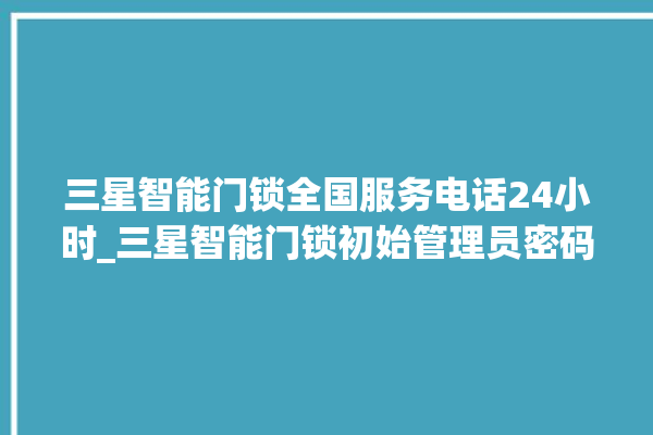 三星智能门锁全国服务电话24小时_三星智能门锁初始管理员密码忘了 。门锁