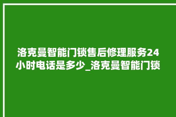 洛克曼智能门锁售后修理服务24小时电话是多少_洛克曼智能门锁说明书图解 。洛克