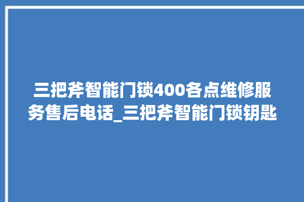 三把斧智能门锁400各点维修服务售后电话_三把斧智能门锁钥匙盖怎么打开 。门锁