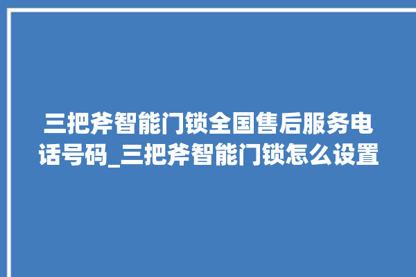 三把斧智能门锁全国售后服务电话号码_三把斧智能门锁怎么设置指纹 。门锁