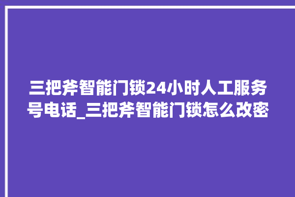 三把斧智能门锁24小时人工服务号电话_三把斧智能门锁怎么改密码 。门锁