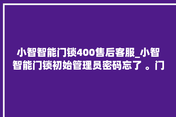 小智智能门锁400售后客服_小智智能门锁初始管理员密码忘了 。门锁