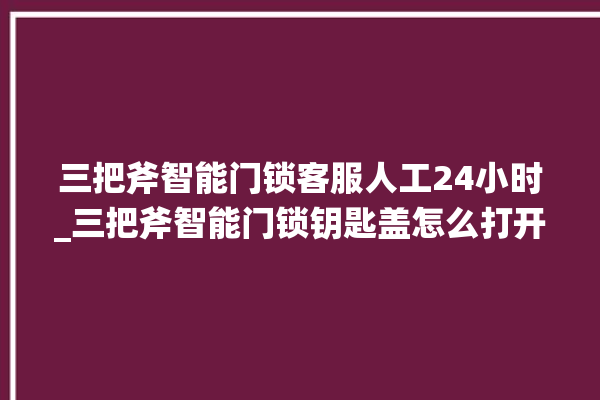 三把斧智能门锁客服人工24小时_三把斧智能门锁钥匙盖怎么打开 。门锁