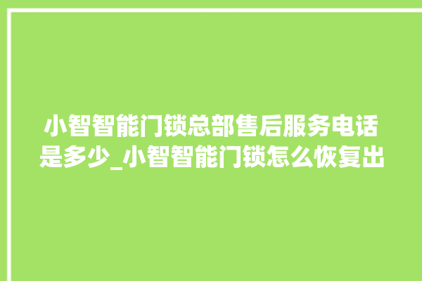 小智智能门锁总部售后服务电话是多少_小智智能门锁怎么恢复出厂设置 。门锁